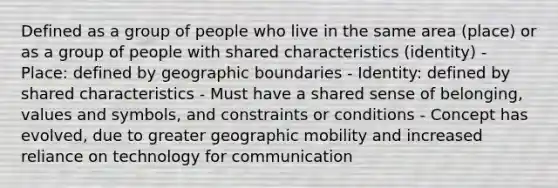 Defined as a group of people who live in the same area (place) or as a group of people with shared characteristics (identity) - Place: defined by geographic boundaries - Identity: defined by shared characteristics - Must have a shared sense of belonging, values and symbols, and constraints or conditions - Concept has evolved, due to greater geographic mobility and increased reliance on technology for communication