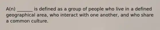 A(n) _______ is defined as a group of people who live in a defined geographical area, who interact with one another, and who share a common culture.