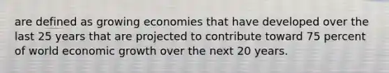 are defined as growing economies that have developed over the last 25 years that are projected to contribute toward 75 percent of world economic growth over the next 20 years.