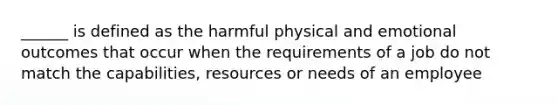 ______ is defined as the harmful physical and emotional outcomes that occur when the requirements of a job do not match the capabilities, resources or needs of an employee