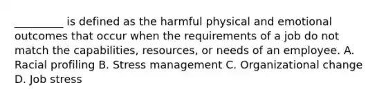 _________ is defined as the harmful physical and emotional outcomes that occur when the requirements of a job do not match the capabilities, resources, or needs of an employee. A. Racial profiling B. Stress management C. Organizational change D. Job stress