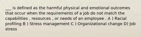 ___ is defined as the harmful physical and emotional outcomes that occur when the requirements of a job do not match the capabilities , resources , or needs of an employee . A ) Racial profiling B ) Stress management C ) Organizational change D) Job stress