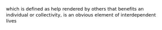 which is defined as help rendered by others that benefits an individual or collectivity, is an obvious element of interdependent lives