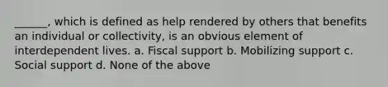 ______, which is defined as help rendered by others that benefits an individual or collectivity, is an obvious element of interdependent lives. a. Fiscal support b. Mobilizing support c. Social support d. None of the above