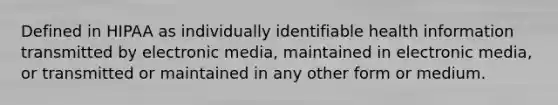 Defined in HIPAA as individually identifiable health information transmitted by electronic media, maintained in electronic media, or transmitted or maintained in any other form or medium.