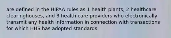 are defined in the HIPAA rules as 1 health plants, 2 healthcare clearinghouses, and 3 health care providers who electronically transmit any health information in connection with transactions for which HHS has adopted standards. ​