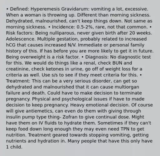 • Defined: Hyperemesis Gravidarum: vomiting a lot, excessive. When a woman is throwing up. Different than morning sickness. Dehydrated, malnourished, can't keep things down. Not same as morning sickness. • Incidence: 0.5-2%, rare, not that common. • Risk factors: Being nulliparous, never given birth after 20 weeks. Adolescence. Multiple gestation, probably related to increased hCG that causes increased N/V. Immediate or personal family history of this. If has before you are more likely to get it in future. Being overweight is a risk factor. • Diagnosis: No diagnostic test for this. We would do things like a renal, check BUN and creatinine, check ketones in urine, go off of weight loss for a criteria as well. Use s/s to see if they meet criteria for this. • Treatment: This can be a very serious disorder, can get so dehydrated and malnourished that it can cause multiorgan failure and death. Could have to make decision to terminate pregnancy. Physical and psychological issues if have to made decision to keep pregnancy. Heavy emotional decision. Of course will give antiemetics, can even do them with giving through insulin pump type thing- Zofran to give continual dose. Might have them on IV fluids to hydrate them. Sometimes if they can't keep food down long enough they may even need TPN to get nutrition. Treatment geared towards stopping vomiting, getting nutrients and hydration in. Many people that have this only have 1 child.