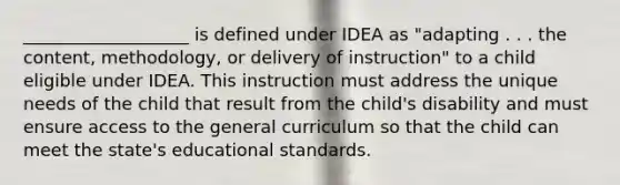 ___________________ is defined under IDEA as "adapting . . . the content, methodology, or delivery of instruction" to a child eligible under IDEA. This instruction must address the unique needs of the child that result from the child's disability and must ensure access to the general curriculum so that the child can meet the state's educational standards.