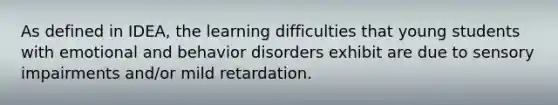 As defined in IDEA, the learning difficulties that young students with emotional and behavior disorders exhibit are due to sensory impairments and/or mild retardation.