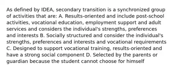 As defined by IDEA, secondary transition is a synchronized group of activities that are: A. Results-oriented and include post-school activities, vocational education, employment support and adult services and considers the individual's strengths, preferences and interests B. Socially structured and consider the individual's strengths, preferences and interests and vocational requirements C. Designed to support vocational training, results-oriented and have a strong social component D. Selected by the parents or guardian because the student cannot choose for himself