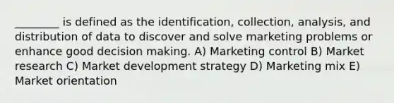 ________ is defined as the identification, collection, analysis, and distribution of data to discover and solve marketing problems or enhance good <a href='https://www.questionai.com/knowledge/kuI1pP196d-decision-making' class='anchor-knowledge'>decision making</a>. A) Marketing control B) Market research C) Market development strategy D) Marketing mix E) Market orientation