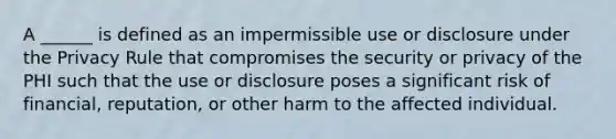 A ______ is defined as an impermissible use or disclosure under the Privacy Rule that compromises the security or privacy of the PHI such that the use or disclosure poses a significant risk of financial, reputation, or other harm to the affected individual.