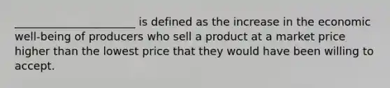 ______________________ is defined as the increase in the economic well-being of producers who sell a product at a market price higher than the lowest price that they would have been willing to accept.