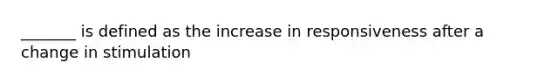 _______ is defined as the increase in responsiveness after a change in stimulation