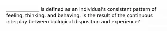 ______________ is defined as an individual's consistent pattern of feeling, thinking, and behaving, is the result of the continuous interplay between biological disposition and experience?