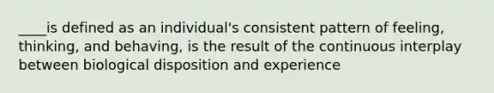 ____is defined as an individual's consistent pattern of feeling, thinking, and behaving, is the result of the continuous interplay between biological disposition and experience