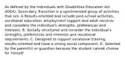 As defined by the Individuals with Disabilities Education Act (IDEA), Secondary Transition is a synchronized group of activities that are: A Results-oriented and include post-school activities, vocational education, employment support and adult services and considers the individual's strengths, preferences and interests. B. Socially structured and consider the individual's strengths, preferences and interests and vocational requirements. C. Designed to support vocational training, results-oriented and have a strong social component. D. Selected by the parent(s) or guardian because the student cannot choose for himself