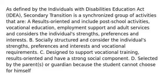 As defined by the Individuals with Disabilities Education Act (IDEA), Secondary Transition is a synchronized group of activities that are: A Results-oriented and include post-school activities, vocational education, employment support and adult services and considers the individual's strengths, preferences and interests. B. Socially structured and consider the individual's strengths, preferences and interests and vocational requirements. C. Designed to support vocational training, results-oriented and have a strong social component. D. Selected by the parent(s) or guardian because the student cannot choose for himself