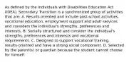 As defined by the Individuals with Disabilities Education Act (IDEA), Secondary Transition is a synchronized group of activities that are: A. Results-oriented and include post-school activities, vocational education, employment support and adult services and considers the individual's strengths, preferences and interests. B. Socially structured and consider the individual's strengths, preferences and interests and vocational requirements. C. Designed to support vocational training, results-oriented and have a strong social component. D. Selected by the parent(s) or guardian because the student cannot choose for himself.