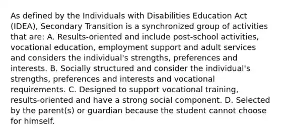 As defined by the Individuals with Disabilities Education Act (IDEA), Secondary Transition is a synchronized group of activities that are: A. Results-oriented and include post-school activities, vocational education, employment support and adult services and considers the individual's strengths, preferences and interests. B. Socially structured and consider the individual's strengths, preferences and interests and vocational requirements. C. Designed to support vocational training, results-oriented and have a strong social component. D. Selected by the parent(s) or guardian because the student cannot choose for himself.