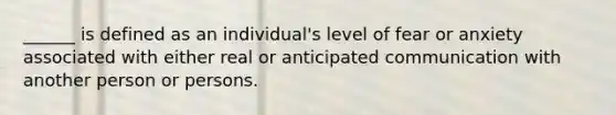 ______ is defined as an individual's level of fear or anxiety associated with either real or anticipated communication with another person or persons.