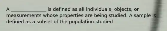 A _______________ is defined as all individuals, objects, or measurements whose properties are being studied. A sample is defined as a subset of the population studied