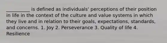 __________ is defined as individuals' perceptions of their position in life in the context of the culture and value systems in which they live and in relation to their goals, expectations, standards, and concerns. 1. Joy 2. Perseverance 3. Quality of life 4. Resilience