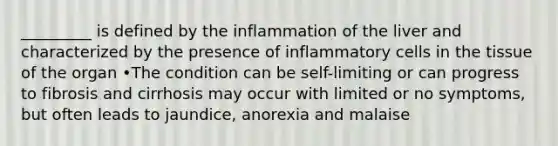 _________ is defined by the inflammation of the liver and characterized by the presence of inflammatory cells in the tissue of the organ •The condition can be self-limiting or can progress to fibrosis and cirrhosis may occur with limited or no symptoms, but often leads to jaundice, anorexia and malaise