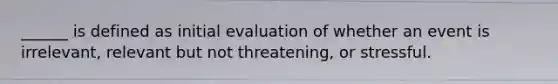 ______ is defined as initial evaluation of whether an event is irrelevant, relevant but not threatening, or stressful.