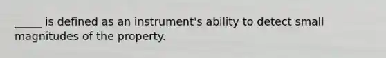 _____ is defined as an instrument's ability to detect small magnitudes of the property.