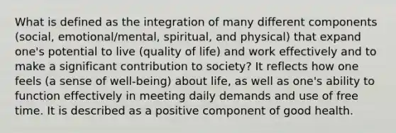 What is defined as the integration of many different components (social, emotional/mental, spiritual, and physical) that expand one's potential to live (quality of life) and work effectively and to make a significant contribution to society? It reflects how one feels (a sense of well-being) about life, as well as one's ability to function effectively in meeting daily demands and use of free time. It is described as a positive component of good health.