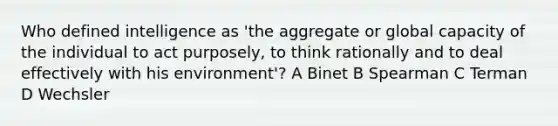 Who defined intelligence as 'the aggregate or global capacity of the individual to act purposely, to think rationally and to deal effectively with his environment'? A Binet B Spearman C Terman D Wechsler