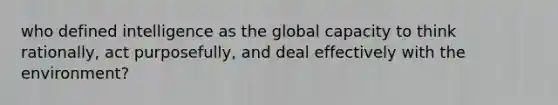 who defined intelligence as the global capacity to think rationally, act purposefully, and deal effectively with the environment?