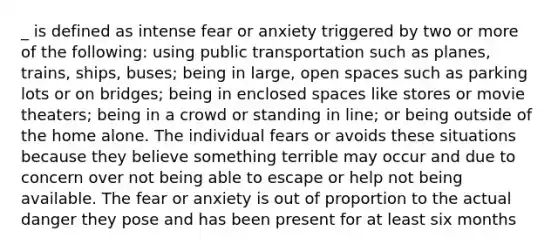 _ is defined as intense fear or anxiety triggered by two or more of the following: using public transportation such as planes, trains, ships, buses; being in large, open spaces such as parking lots or on bridges; being in enclosed spaces like stores or movie theaters; being in a crowd or standing in line; or being outside of the home alone. The individual fears or avoids these situations because they believe something terrible may occur and due to concern over not being able to escape or help not being available. The fear or anxiety is out of proportion to the actual danger they pose and has been present for at least six months