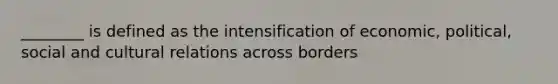 ________ is defined as the intensification of economic, political, social and cultural relations across borders