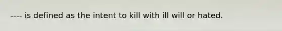 ---- is defined as the intent to kill with ill will or hated.