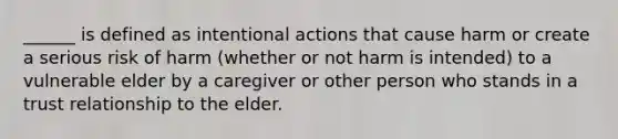 ______ is defined as intentional actions that cause harm or create a serious risk of harm (whether or not harm is intended) to a vulnerable elder by a caregiver or other person who stands in a trust relationship to the elder.