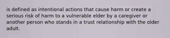 is defined as intentional actions that cause harm or create a serious risk of harm to a vulnerable elder by a caregiver or another person who stands in a trust relationship with the older adult.