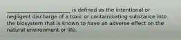 _________________________ is defined as the intentional or negligent discharge of a toxic or contaminating substance into the biosystem that is known to have an adverse effect on the natural environment or life.