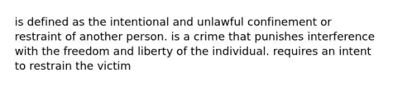 is defined as the intentional and unlawful confinement or restraint of another person. is a crime that punishes interference with the freedom and liberty of the individual. requires an intent to restrain the victim