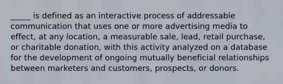 _____ is defined as an interactive process of addressable communication that uses one or more advertising media to effect, at any location, a measurable sale, lead, retail purchase, or charitable donation, with this activity analyzed on a database for the development of ongoing mutually beneficial relationships between marketers and customers, prospects, or donors.