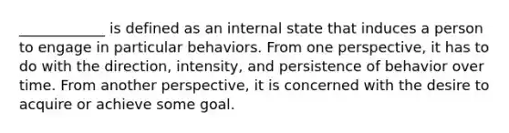 ____________ is defined as an internal state that induces a person to engage in particular behaviors. From one perspective, it has to do with the direction, intensity, and persistence of behavior over time. From another perspective, it is concerned with the desire to acquire or achieve some goal.