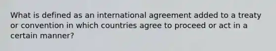 What is defined as an international agreement added to a treaty or convention in which countries agree to proceed or act in a certain manner?