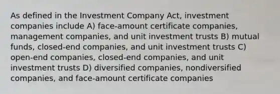 As defined in the Investment Company Act, investment companies include A) face-amount certificate companies, management companies, and unit investment trusts B) mutual funds, closed-end companies, and unit investment trusts C) open-end companies, closed-end companies, and unit investment trusts D) diversified companies, nondiversified companies, and face-amount certificate companies