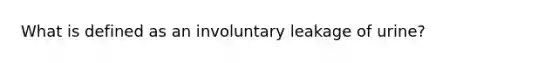 What is defined as an involuntary leakage of urine?