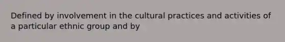 Defined by involvement in the cultural practices and activities of a particular ethnic group and by