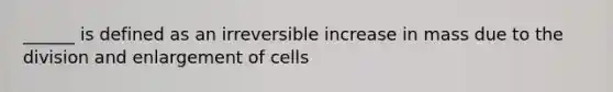 ______ is defined as an irreversible increase in mass due to the division and enlargement of cells