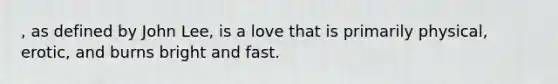 , as defined by John Lee, is a love that is primarily physical, erotic, and burns bright and fast.