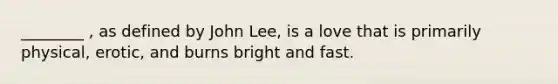 ________ , as defined by John Lee, is a love that is primarily physical, erotic, and burns bright and fast.