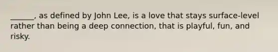 ______, as defined by John Lee, is a love that stays surface-level rather than being a deep connection, that is playful, fun, and risky.